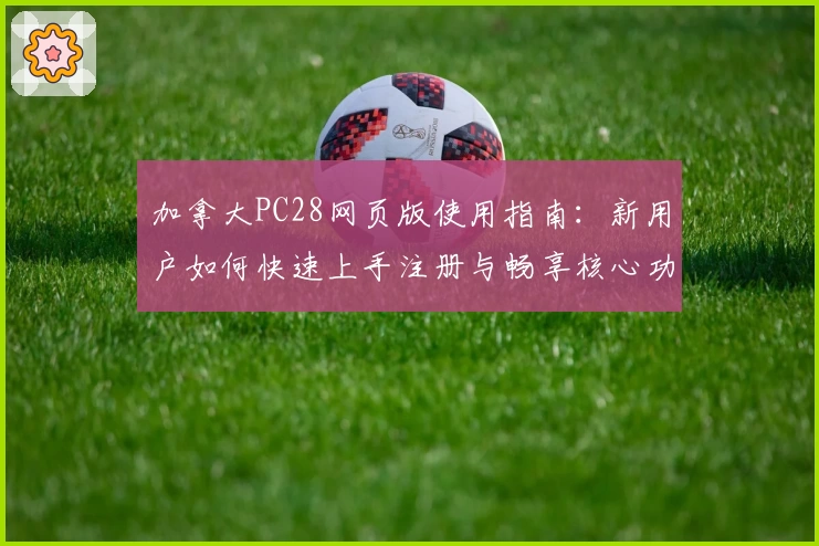 加拿大PC28网页版使用指南：新用户如何快速上手注册与畅享核心功能体验